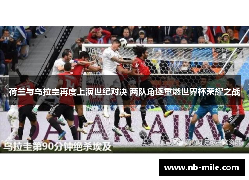 荷兰与乌拉圭再度上演世纪对决 两队角逐重燃世界杯荣耀之战