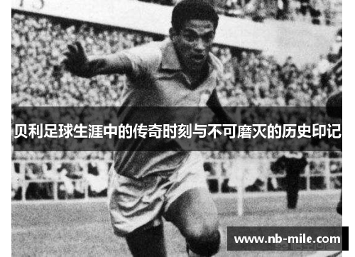 贝利足球生涯中的传奇时刻与不可磨灭的历史印记