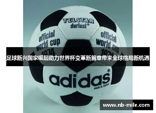 足球新兴国家崛起助力世界杯变革新篇章带来全球格局新机遇
