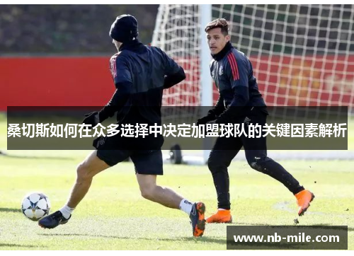 桑切斯如何在众多选择中决定加盟球队的关键因素解析 桑切斯如何在众多选择中决定加盟球队的关键因素解析