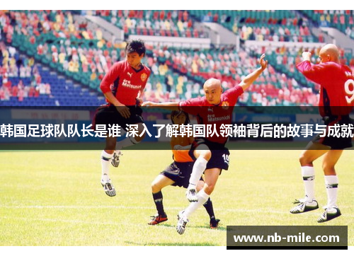 韩国足球队队长是谁 深入了解韩国队领袖背后的故事与成就