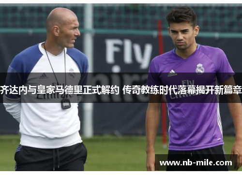 齐达内与皇家马德里正式解约 传奇教练时代落幕揭开新篇章