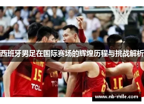 西班牙男足在国际赛场的辉煌历程与挑战解析