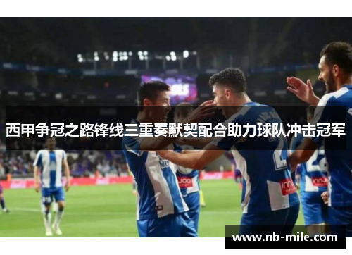 西甲争冠之路锋线三重奏默契配合助力球队冲击冠军