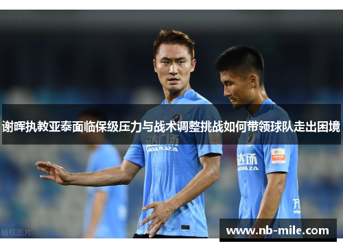 谢晖执教亚泰面临保级压力与战术调整挑战如何带领球队走出困境 谢晖执教亚泰面临保级压力与战术调整挑战如何带领球队走出困境