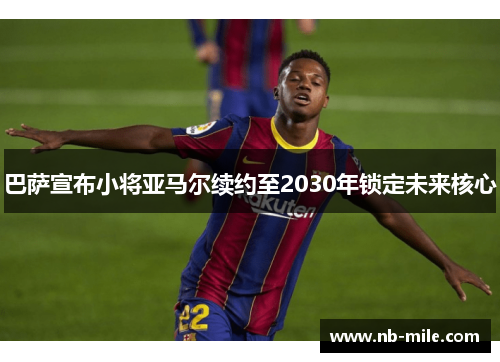 巴萨宣布小将亚马尔续约至2030年锁定未来核心