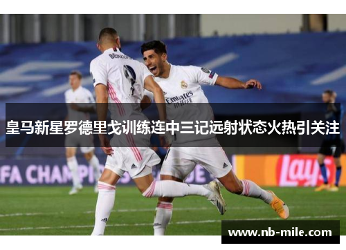 皇马新星罗德里戈训练连中三记远射状态火热引关注