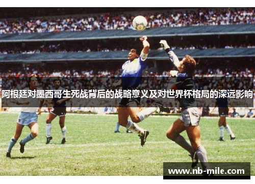 阿根廷对墨西哥生死战背后的战略意义及对世界杯格局的深远影响