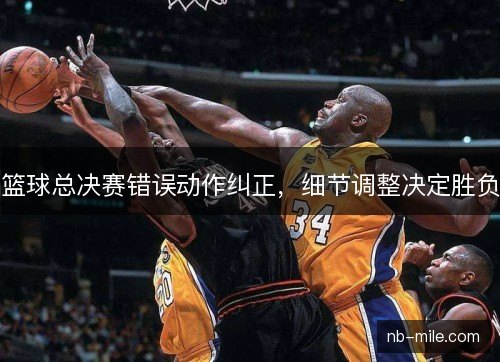篮球总决赛错误动作纠正，细节调整决定胜负